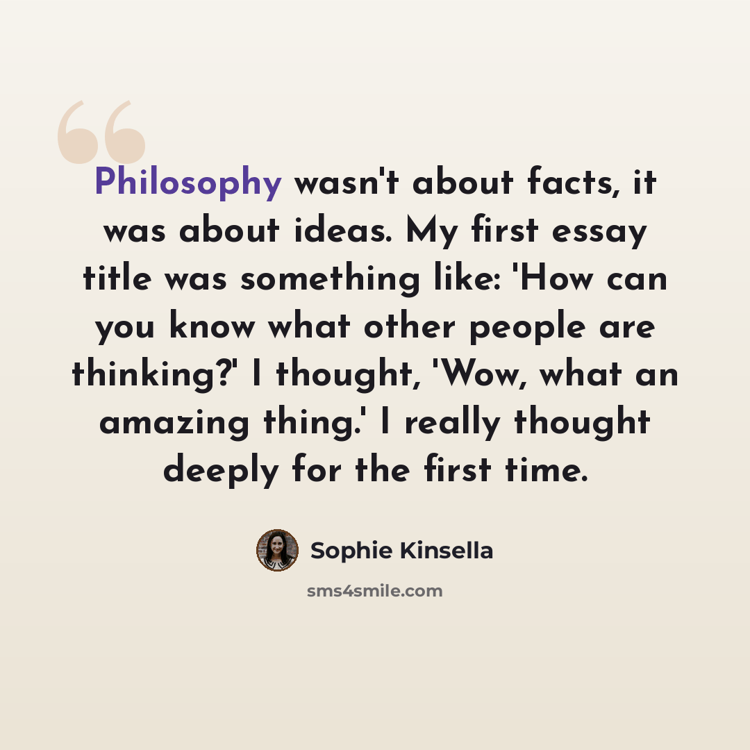 “Philosophy wasn't about facts, it was about ideas. My first essay title was something like: 'How can you know what other people are thinking?' I thought, 'Wow, what an amazing thing.' I really thought deeply for the first time.” quote by Sophie Kinsella
