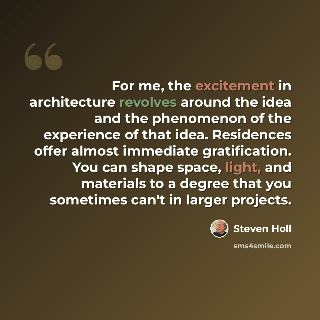 “For me, the excitement in architecture revolves around the idea and the phenomenon of the experience of that idea. Residences offer almost immediate gratification. You can shape space, light, and materials to a degree that you sometimes can't in larger projects.” quote by Steven Holl