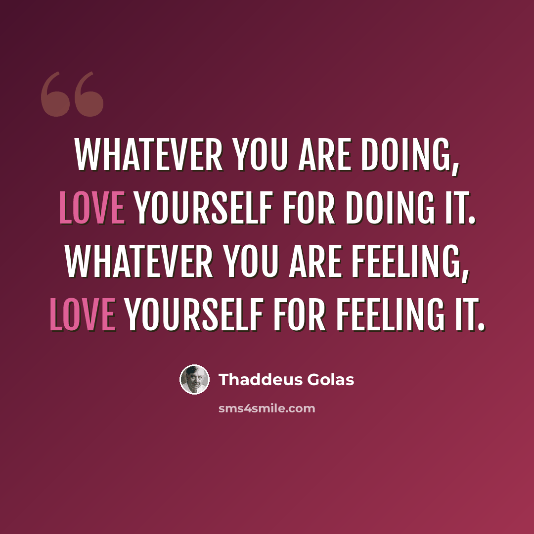 “Whatever you are doing, love yourself for doing it. Whatever you are feeling, love yourself for feeling it.” quote by Thaddeus Golas
