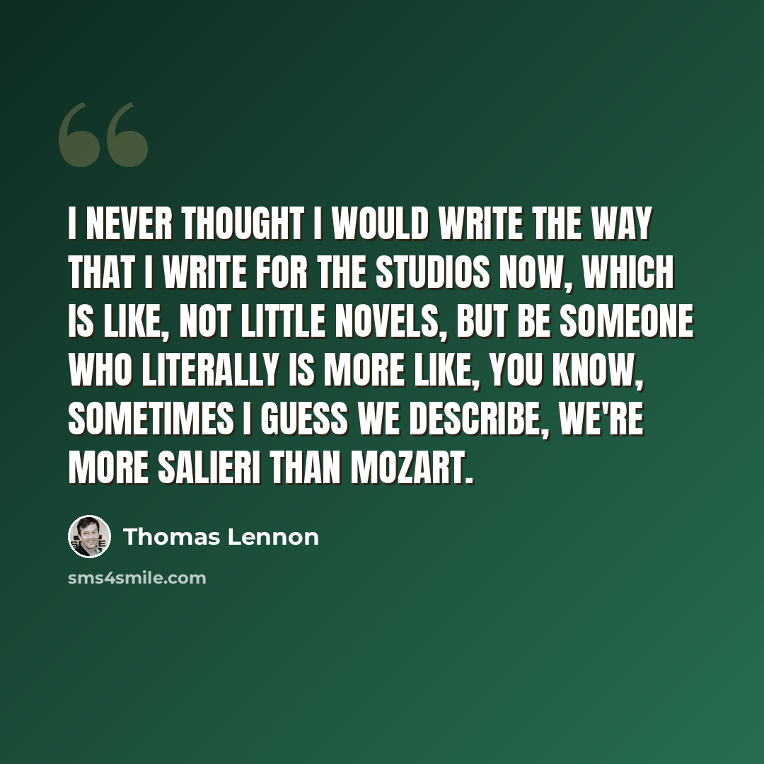 “I never thought I would write the way that I write for the studios now, which is like, not little novels, but be someone who literally is more like, you know, sometimes I guess we describe, we're more Salieri than Mozart.” quote by Thomas Lennon