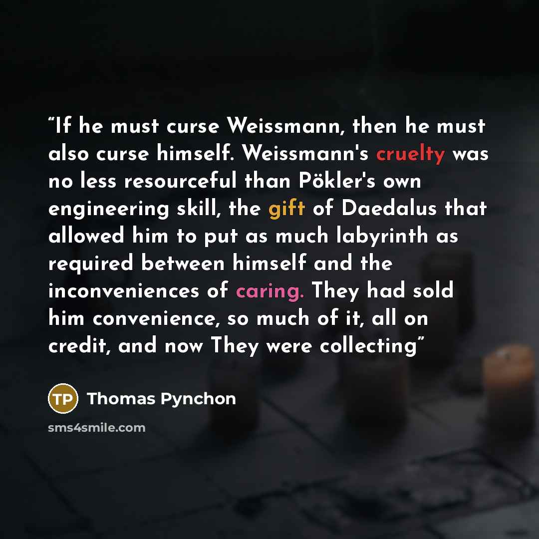 “If he must curse Weissmann, then he must also curse himself. Weissmann's cruelty was no less resourceful than Pökler's own engineering skill, the gift of Daedalus that allowed him to put as much labyrinth as required between himself and the inconveniences of caring. They had sold him convenience…” quote by Thomas Pynchon