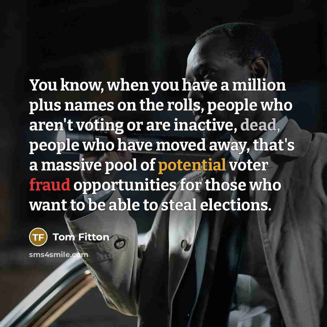 “You know, when you have a million plus names on the rolls, people who aren't voting or are inactive, dead, people who have moved away, that's a massive pool of potential voter fraud opportunities for those who want to be able to steal elections.” quote by Tom Fitton