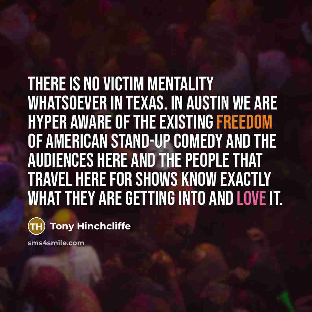 “There is no victim mentality whatsoever in Texas. In Austin we are hyper aware of the existing freedom of American stand-up comedy and the audiences here and the people that travel here for shows know exactly what they are getting into and love it.” quote by Tony Hinchcliffe