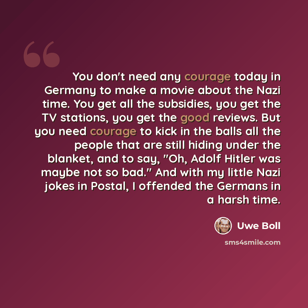 “You don't need any courage today in Germany to make a movie about the Nazi time. You get all the subsidies, you get the TV stations, you get the good reviews. But you need courage to kick in the balls all the people that are still hiding under the blanket, and to say, "Oh, Adolf Hitler was maybe…” quote by Uwe Boll