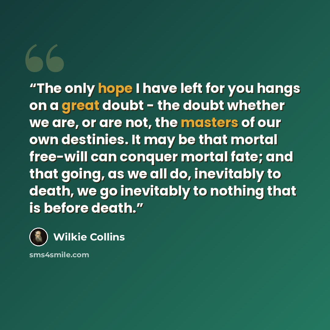 “The only hope I have left for you hangs on a great doubt - the doubt whether we are, or are not, the masters of our own destinies. It may be that mortal free-will can conquer mortal fate; and that going, as we all do, inevitably to death, we go inevitably to nothing that is before death.” quote by Wilkie Collins