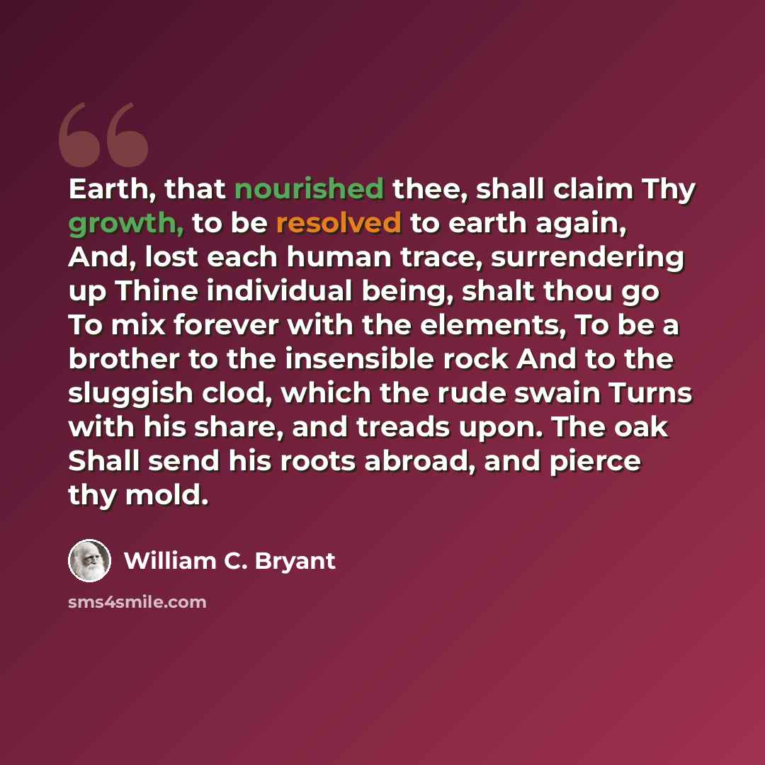 “Earth, that nourished thee, shall claim Thy growth, to be resolved to earth again, And, lost each human trace, surrendering up Thine individual being, shalt thou go To mix forever with the elements, To be a brother to the insensible rock And to the sluggish clod, which the rude swain Turns with…” quote by William C. Bryant