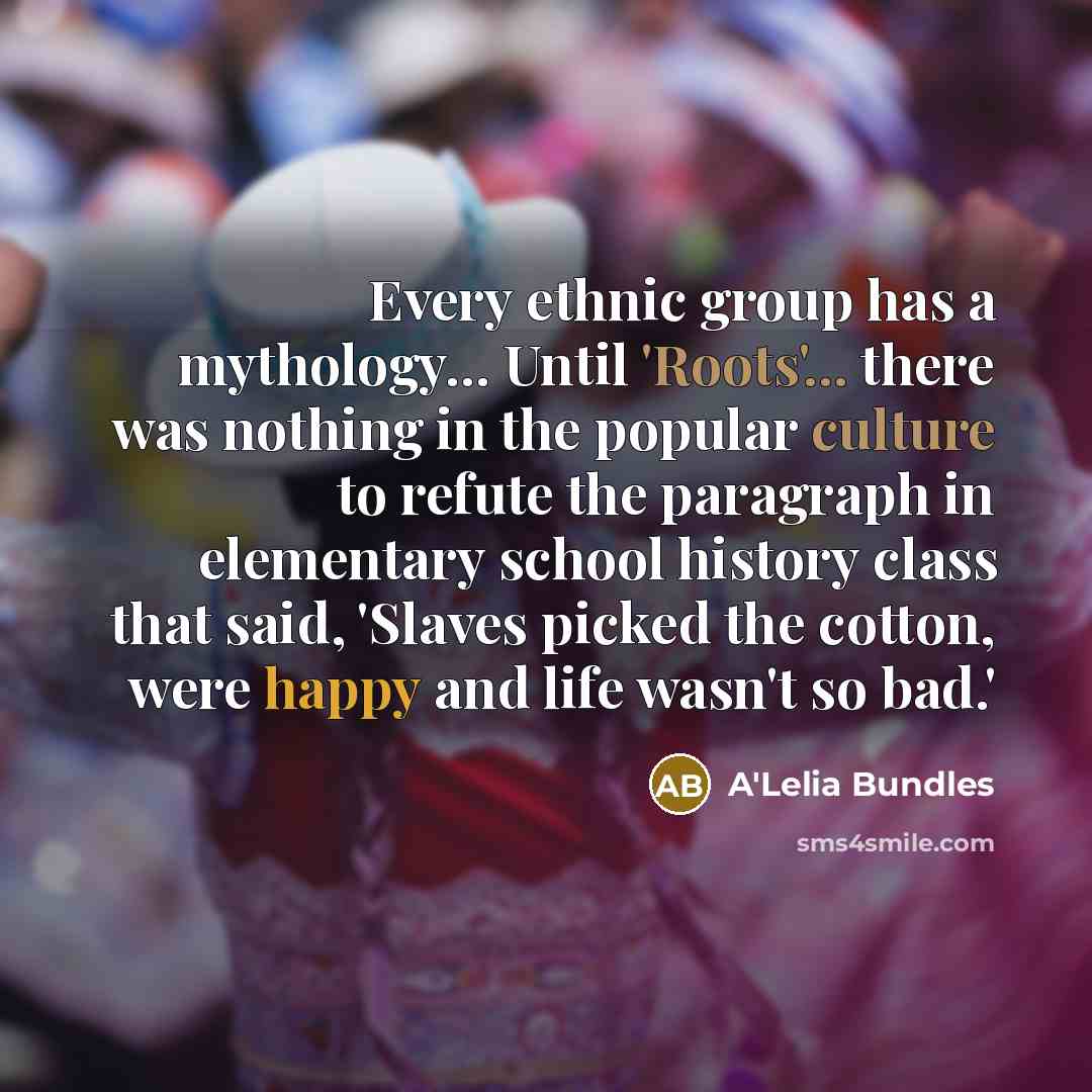“Every ethnic group has a mythology... Until 'Roots'... there was nothing in the popular culture to refute the paragraph in elementary school history class that said, 'Slaves picked the cotton, were happy and life wasn't so bad.'” quote by A'Lelia Bundles