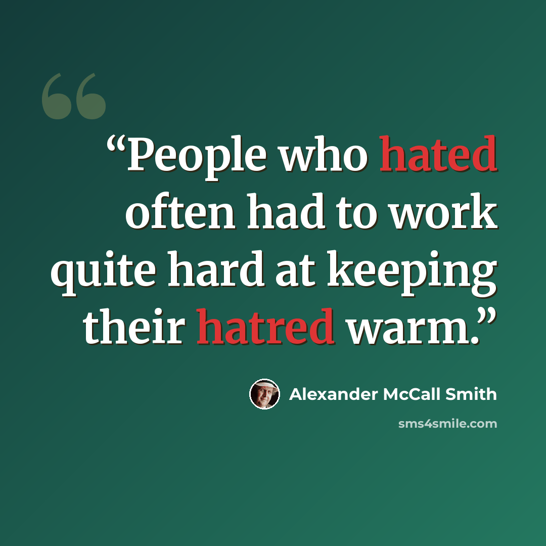 “People who hated often had to work quite hard at keeping their hatred warm.” quote by Alexander McCall Smith