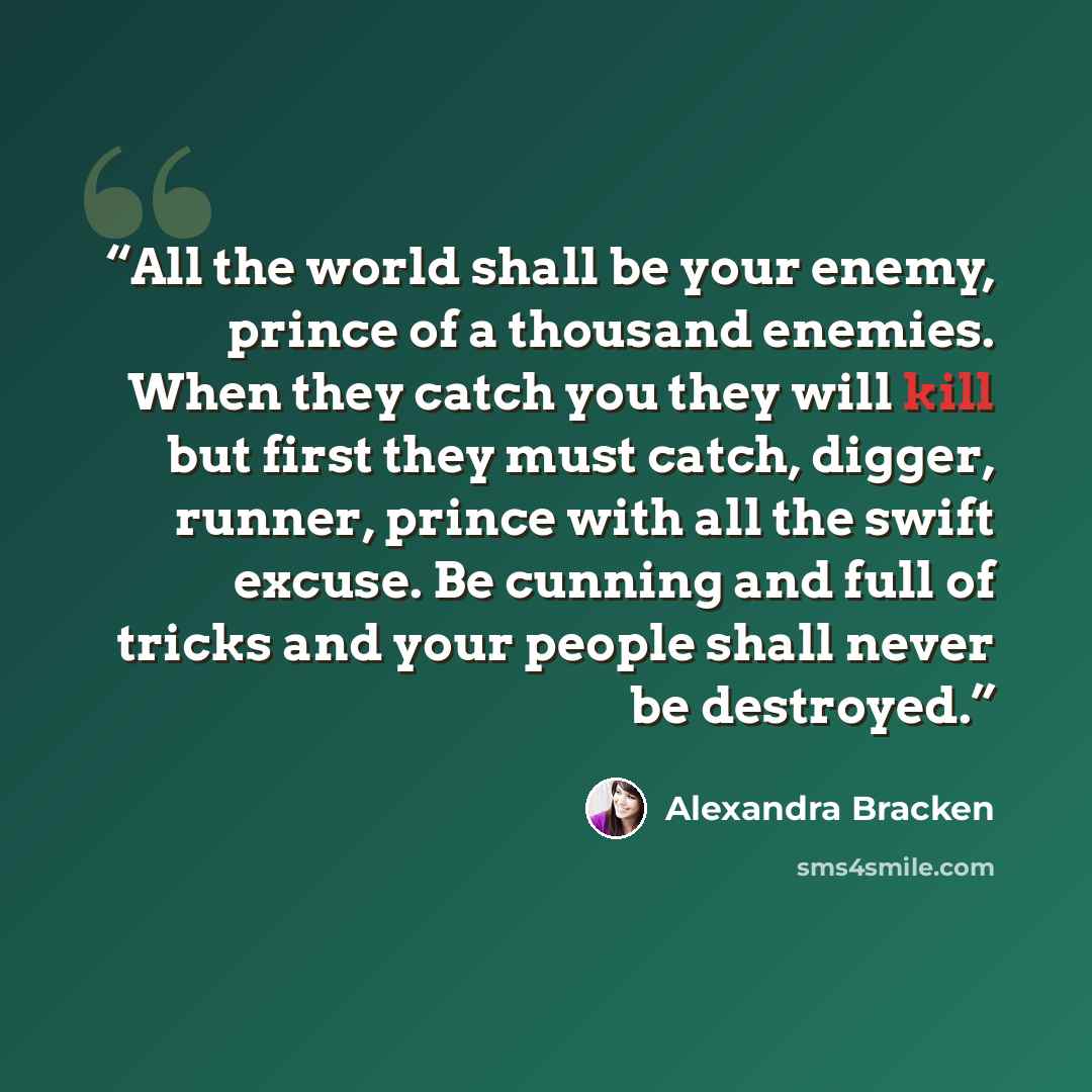 “All the world shall be your enemy, prince of a thousand enemies. When they catch you they will kill but first they must catch, digger, runner, prince with all the swift excuse. Be cunning and full of tricks and your people shall never be destroyed.” quote by Alexandra Bracken