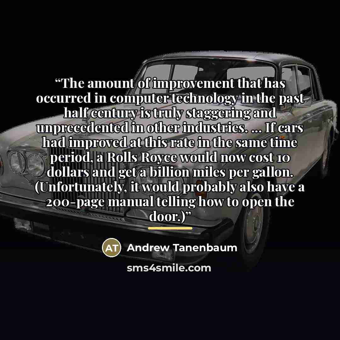 “The amount of improvement that has occurred in computer technology in the past half century is truly staggering and unprecedented in other industries. ... If cars had improved at this rate in the same time period, a Rolls Royce would now cost 10 dollars and get a billion miles per gallon…” quote by Anonymous