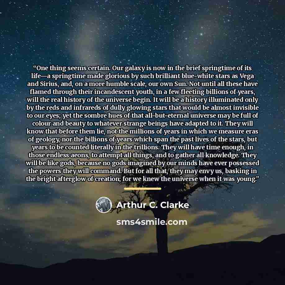 “One thing seems certain. Our galaxy is now in the brief springtime of its life—a springtime made glorious by such brilliant blue-white stars as Vega and Sirius, and, on a more humble scale, our own Sun. Not until all these have flamed through their incandescent youth, in a few fleeting billions of…” quote by Arthur C. Clarke
