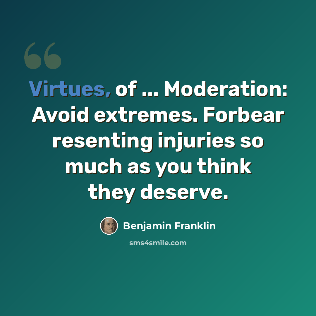 “Virtues, of ... Moderation: Avoid extremes. Forbear resenting injuries so much as you think they deserve.” quote by Benjamin Franklin