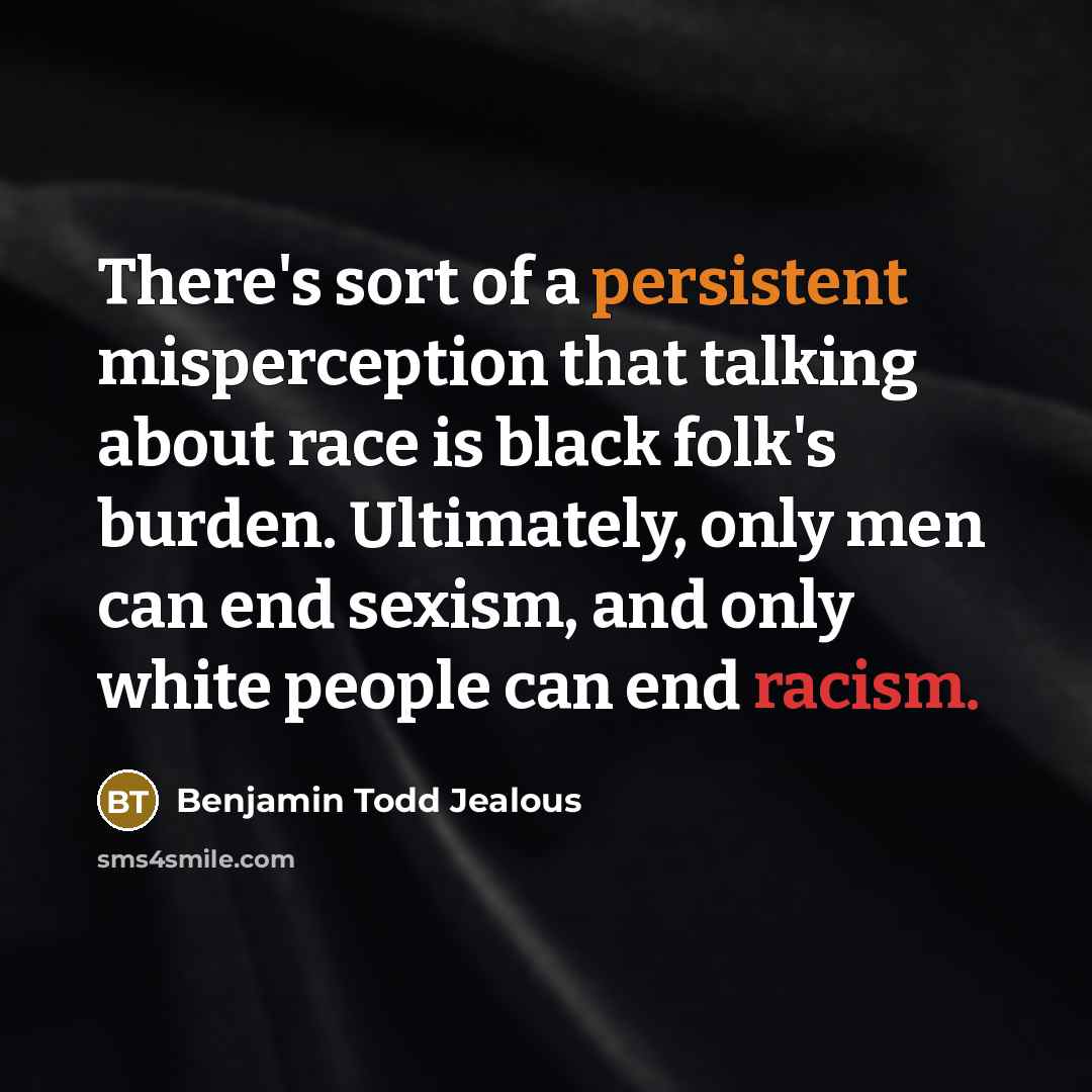 “There's sort of a persistent misperception that talking about race is black folk's burden. Ultimately, only men can end sexism, and only white people can end racism.” quote by Benjamin Todd Jealous
