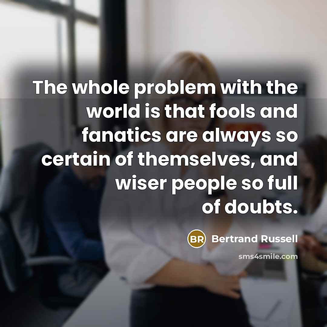 “The whole problem with the world is that fools and fanatics are always so certain of themselves, and wiser people so full of doubts.” quote by Bertrand Russell