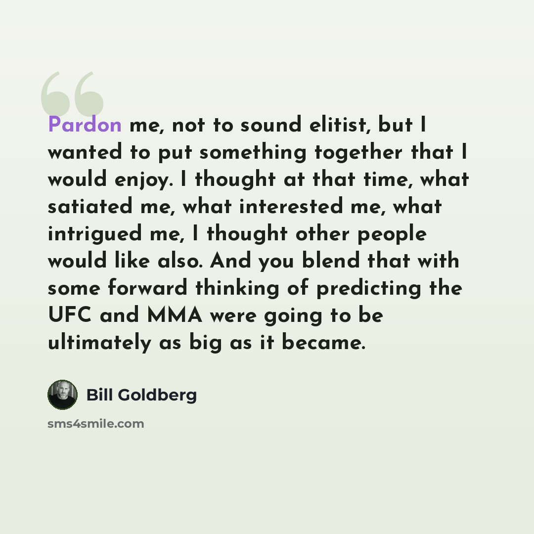 “Pardon me, not to sound elitist, but I wanted to put something together that I would enjoy. I thought at that time, what satiated me, what interested me, what intrigued me, I thought other people would like also. And you blend that with some forward thinking of predicting the UFC and MMA were…” quote by Bill Goldberg