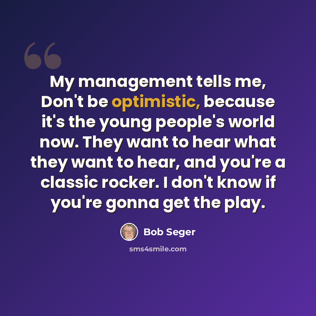 “My management tells me, Don't be optimistic, because it's the young people's world now. They want to hear what they want to hear, and you're a classic rocker. I don't know if you're gonna get the play.” quote by Bob Seger