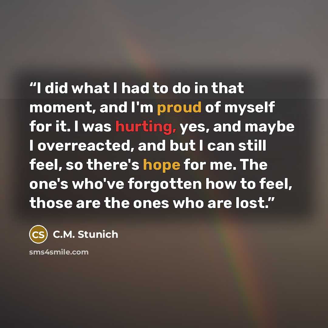 “I did what I had to do in that moment, and I'm proud of myself for it. I was hurting, yes, and maybe I overreacted, and but I can still feel, so there's hope for me. The one's who've forgotten how to feel, those are the ones who are lost.” quote by C.M. Stunich