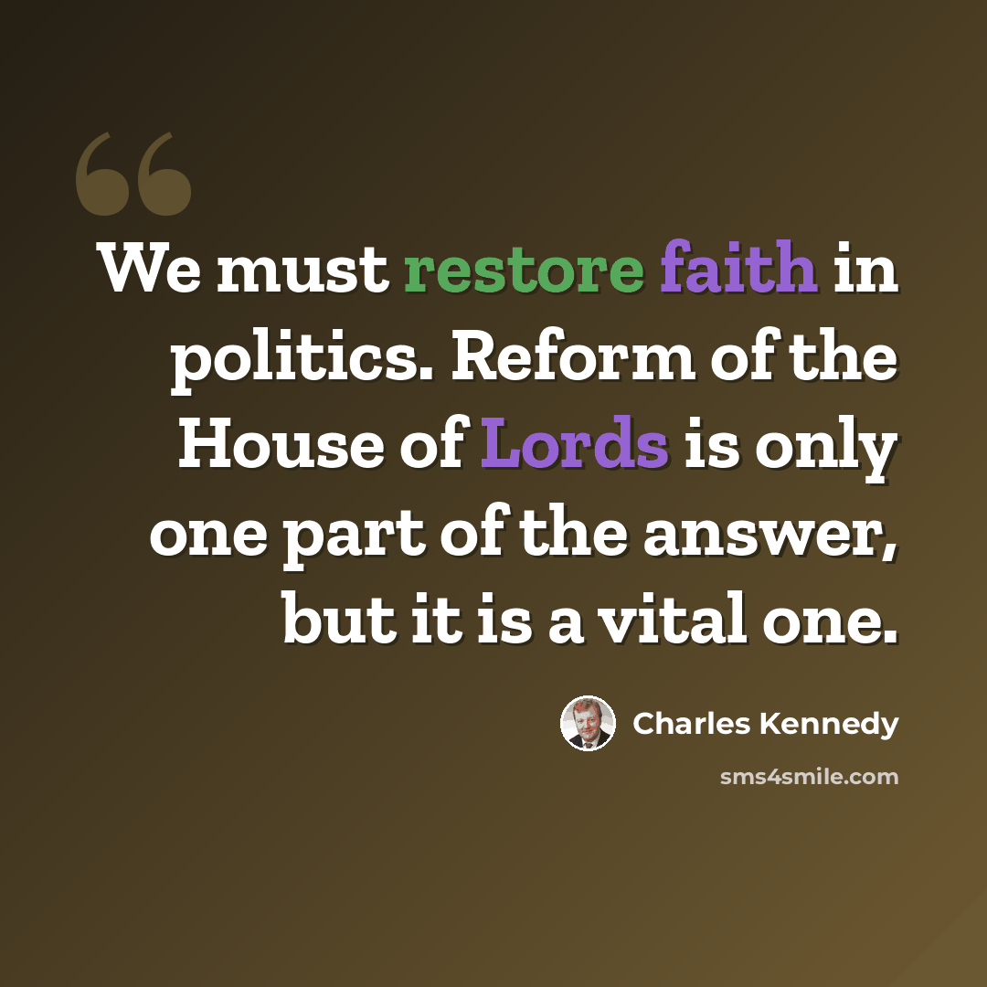 “We must restore faith in politics. Reform of the House of Lords is only one part of the answer, but it is a vital one.” quote by Charles Kennedy