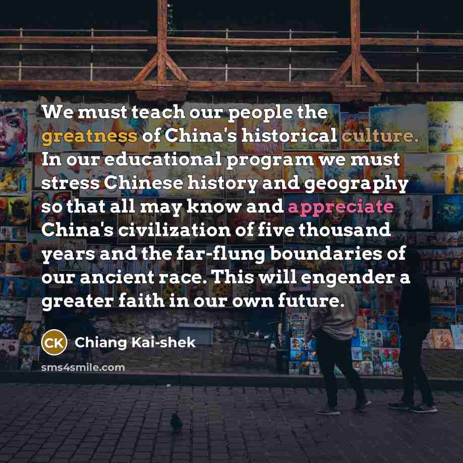 “We must teach our people the greatness of China's historical culture. In our educational program we must stress Chinese history and geography so that all may know and appreciate China's civilization of five thousand years and the far-flung boundaries of our ancient race. This will engender a…” quote by Chiang Kai-shek