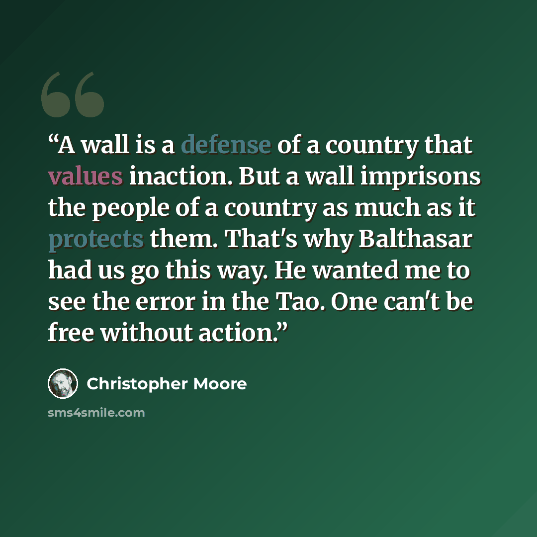 “A wall is a defense of a country that values inaction. But a wall imprisons the people of a country as much as it protects them. That's why Balthasar had us go this way. He wanted me to see the error in the Tao. One can't be free without action.” quote by Christopher Moore