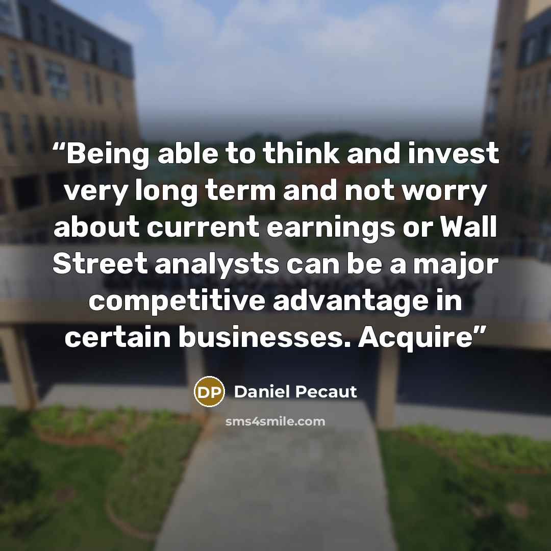“Being able to think and invest very long term and not worry about current earnings or Wall Street analysts can be a major competitive advantage in certain businesses. Acquire” quote by Daniel Pecaut