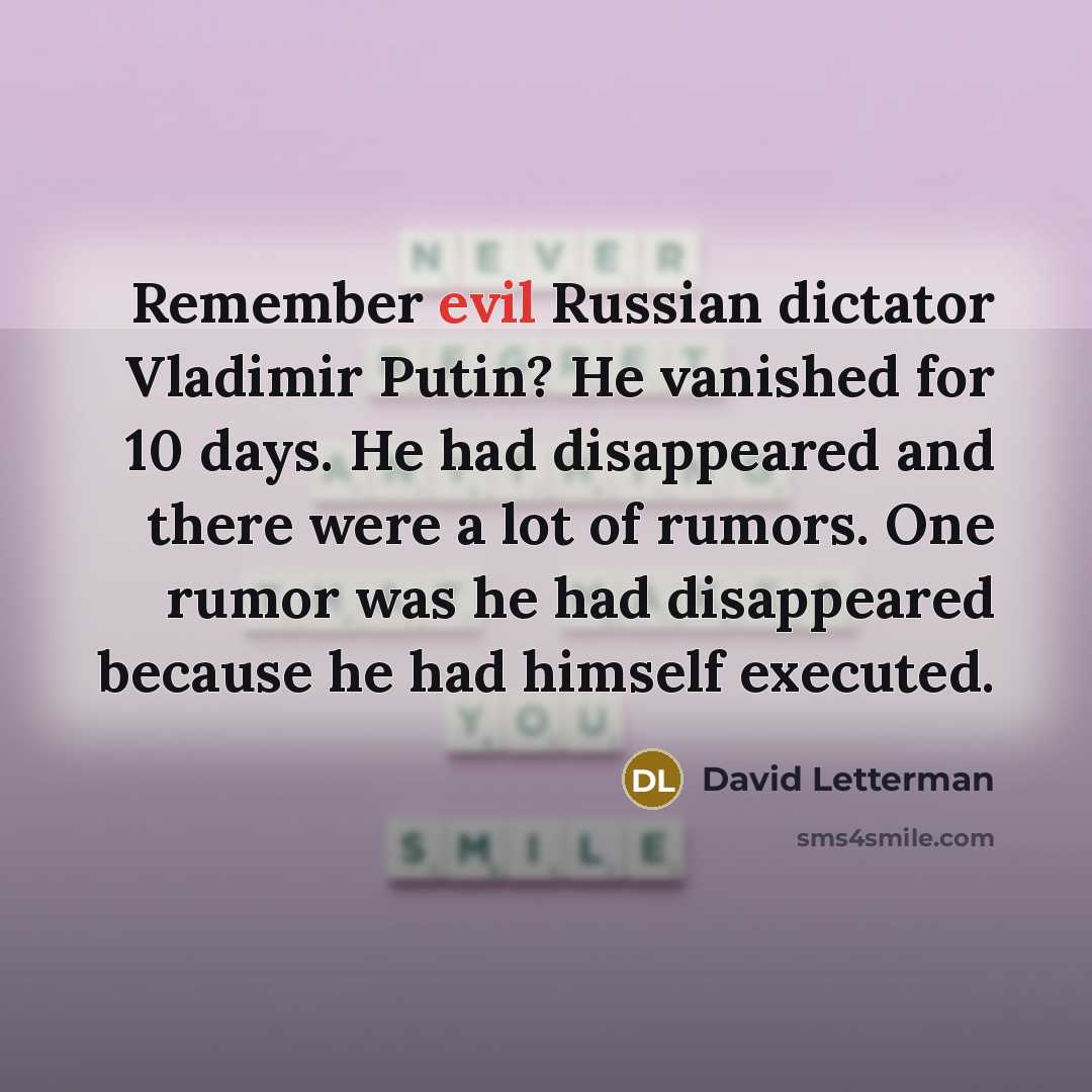 “Remember evil Russian dictator Vladimir Putin? He vanished for 10 days. He had disappeared and there were a lot of rumors. One rumor was he had disappeared because he had himself executed.” quote by David Letterman