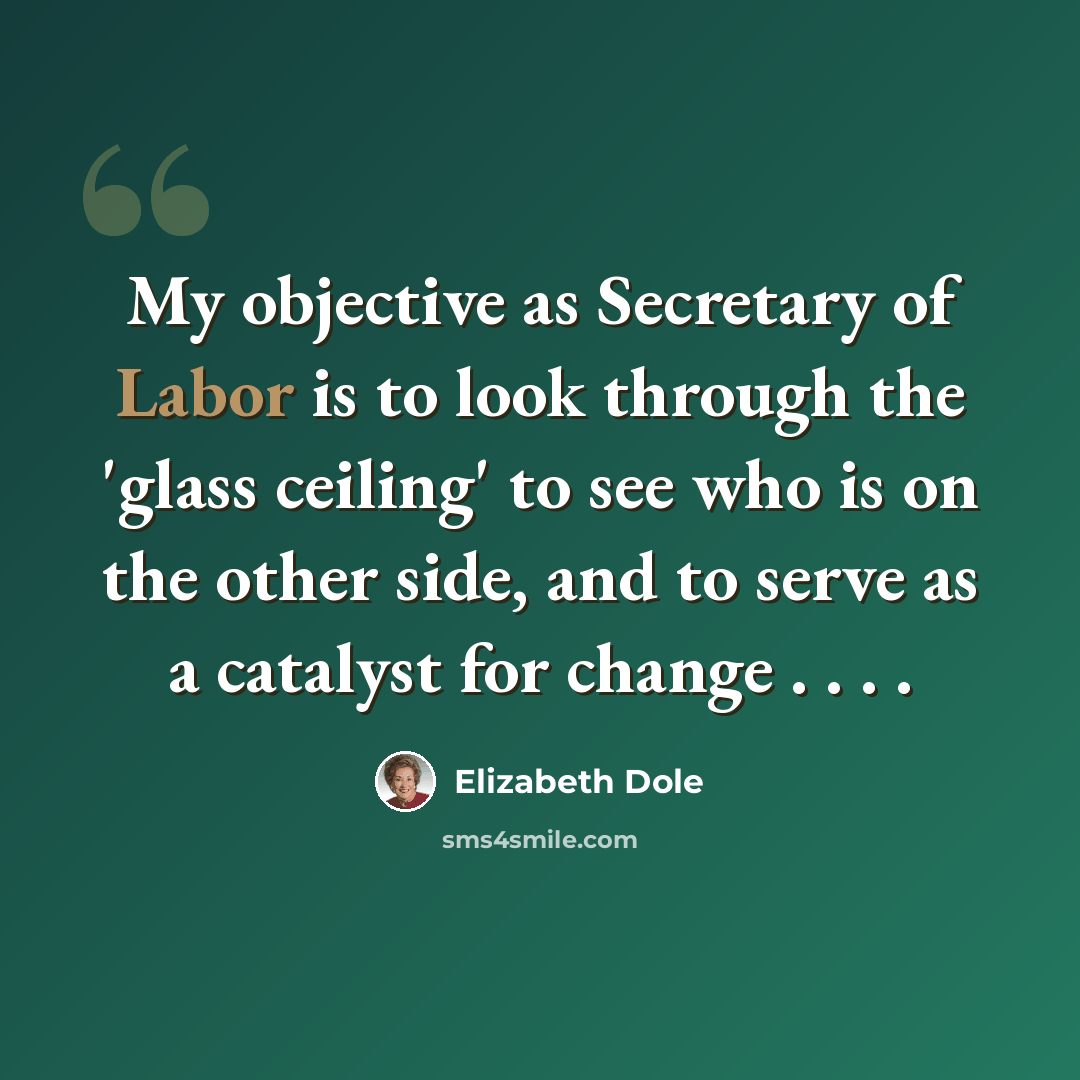 “My objective as Secretary of Labor is to look through the 'glass ceiling' to see who is on the other side, and to serve as a catalyst for change . . . .” quote by Elizabeth Dole
