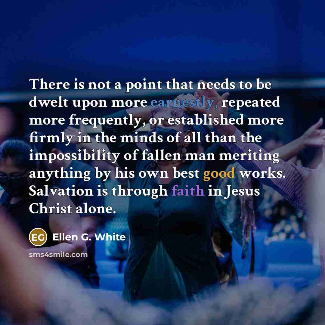 “There is not a point that needs to be dwelt upon more earnestly, repeated more frequently, or established more firmly in the minds of all than the impossibility of fallen man meriting anything by his own best good works. Salvation is through faith in Jesus Christ alone.” quote by Ellen G. White