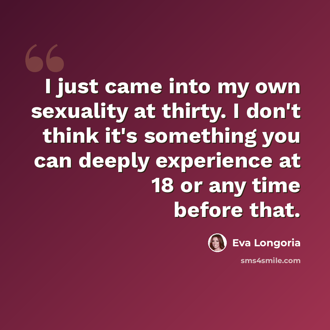 “I just came into my own sexuality at thirty. I don't think it's something you can deeply experience at 18 or any time before that.” quote by Eva Longoria