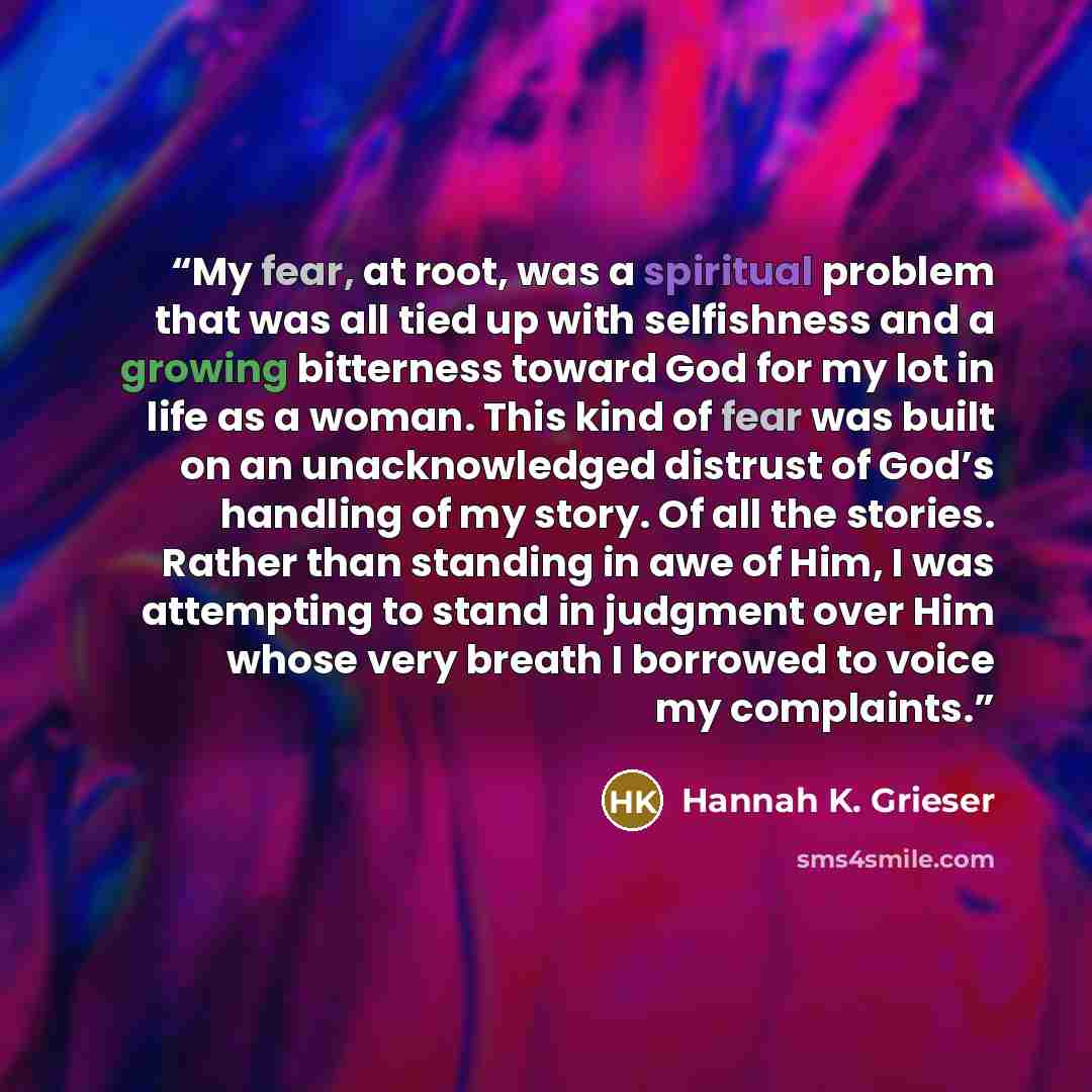 “My fear, at root, was a spiritual problem that was all tied up with selfishness and a growing bitterness toward God for my lot in life as a woman. This kind of fear was built on an unacknowledged distrust of God’s handling of my story. Of all the stories. Rather than standing in awe of Him, I was…” quote by Hannah K. Grieser