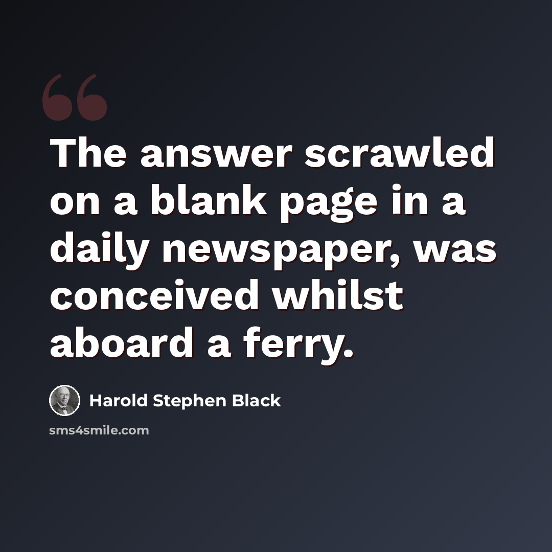 “The answer scrawled on a blank page in a daily newspaper, was conceived whilst aboard a ferry.” quote by Harold Stephen Black