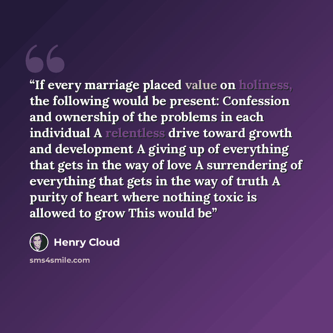 “If every marriage placed value on holiness, the following would be present: Confession and ownership of the problems in each individual A relentless drive toward growth and development A giving up of everything that gets in the way of love A surrendering of everything that gets in the way of truth…” quote by Henry Cloud