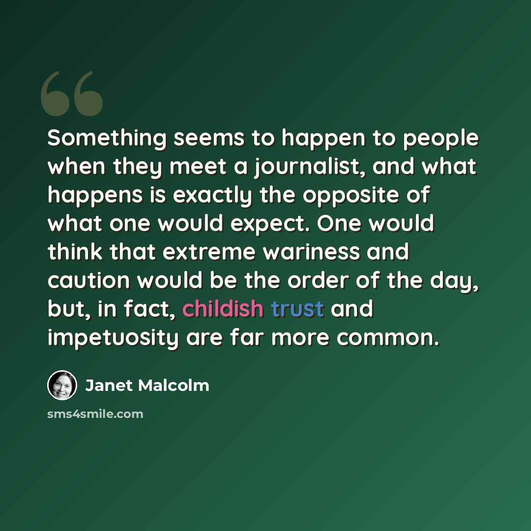 “Something seems to happen to people when they meet a journalist, and what happens is exactly the opposite of what one would expect. One would think that extreme wariness and caution would be the order of the day, but, in fact, childish trust and impetuosity are far more common.” quote by Janet Malcolm