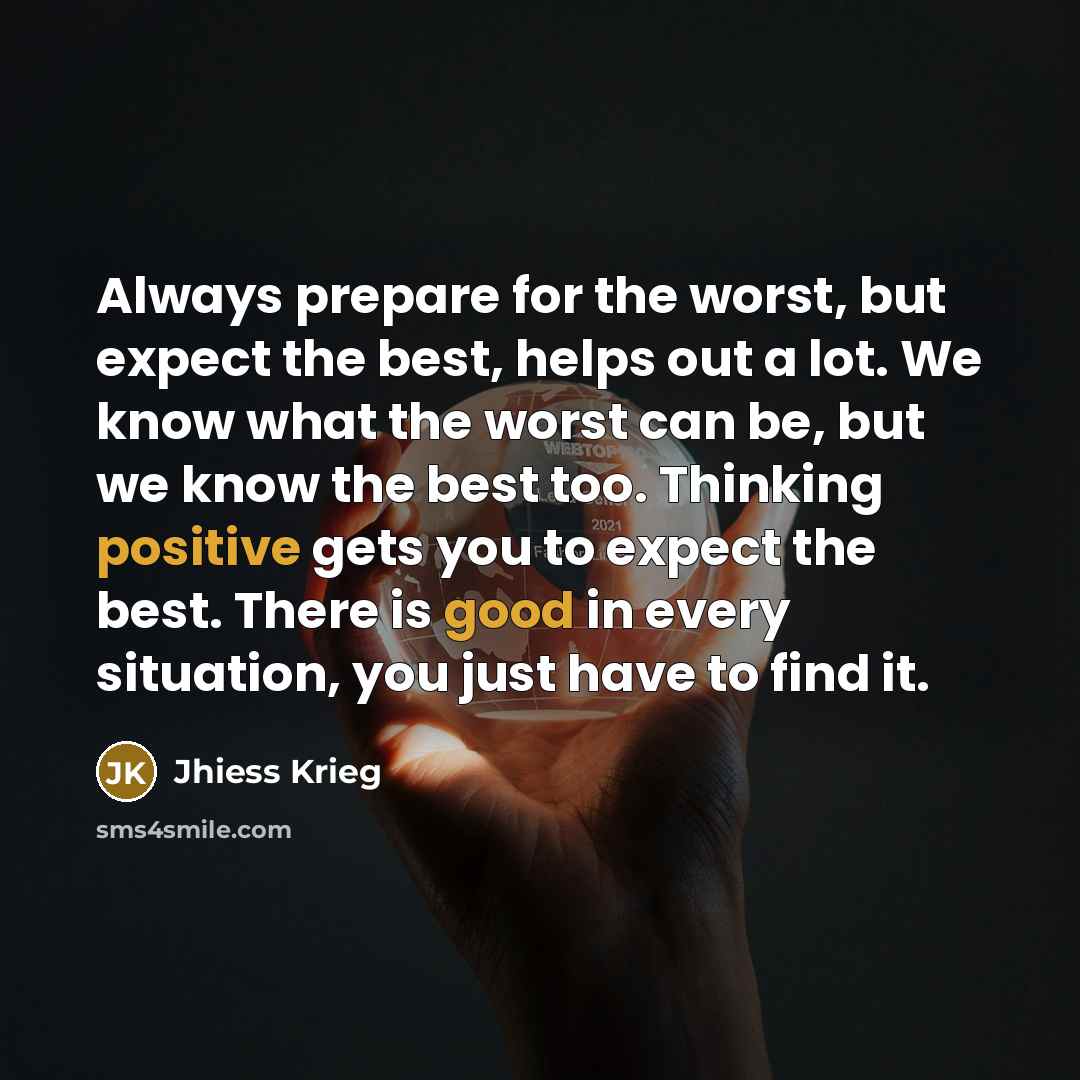 “Always prepare for the worst, but expect the best, helps out a lot. We know what the worst can be, but we know the best too. Thinking positive gets you to expect the best. There is good in every situation, you just have to find it.” quote by Jhiess Krieg