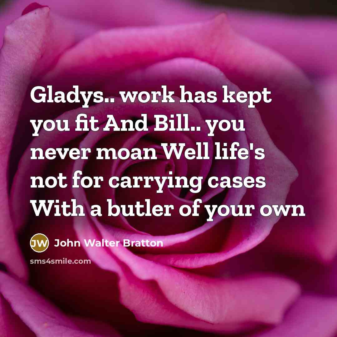 “Gladys.. work has kept you fit And Bill.. you never moan Well life's not for carrying cases With a butler of your own” quote by John Walter Bratton