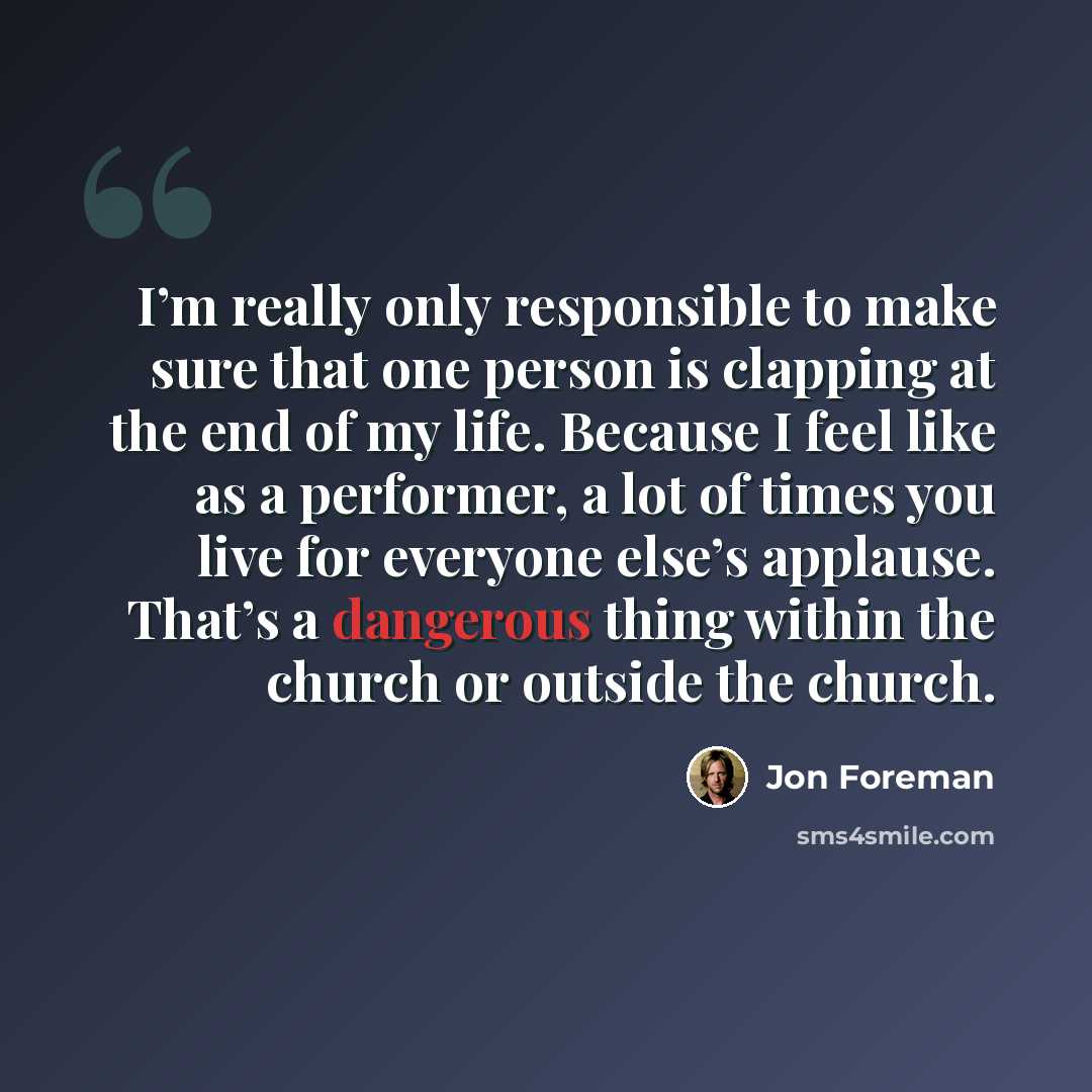 “I’m really only responsible to make sure that one person is clapping at the end of my life. Because I feel like as a performer, a lot of times you live for everyone else’s applause. That’s a dangerous thing within the church or outside the church.” quote by Jon Foreman