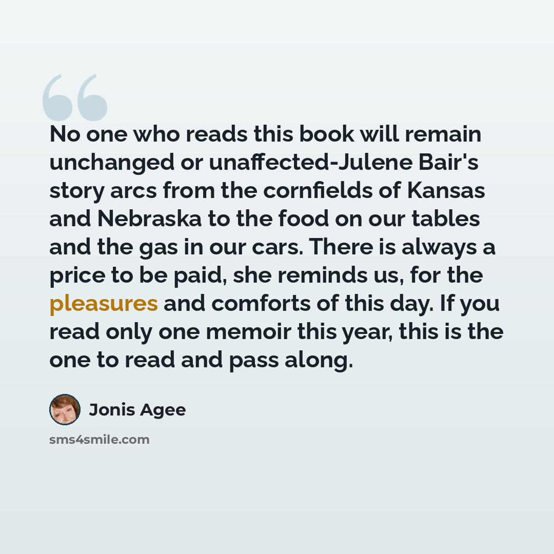 “No one who reads this book will remain unchanged or unaffected-Julene Bair's story arcs from the cornfields of Kansas and Nebraska to the food on our tables and the gas in our cars. There is always a price to be paid, she reminds us, for the pleasures and comforts of this day. If you read only one…” quote by Jonis Agee
