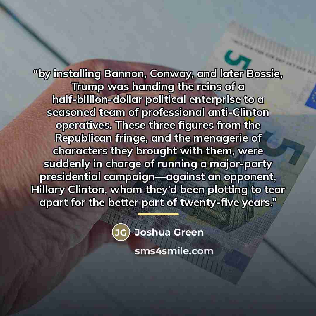 “by installing Bannon, Conway, and later Bossie, Trump was handing the reins of a half-billion-dollar political enterprise to a seasoned team of professional anti-Clinton operatives. These three figures from the Republican fringe, and the menagerie of characters they brought with them, were…” quote by Joshua Green