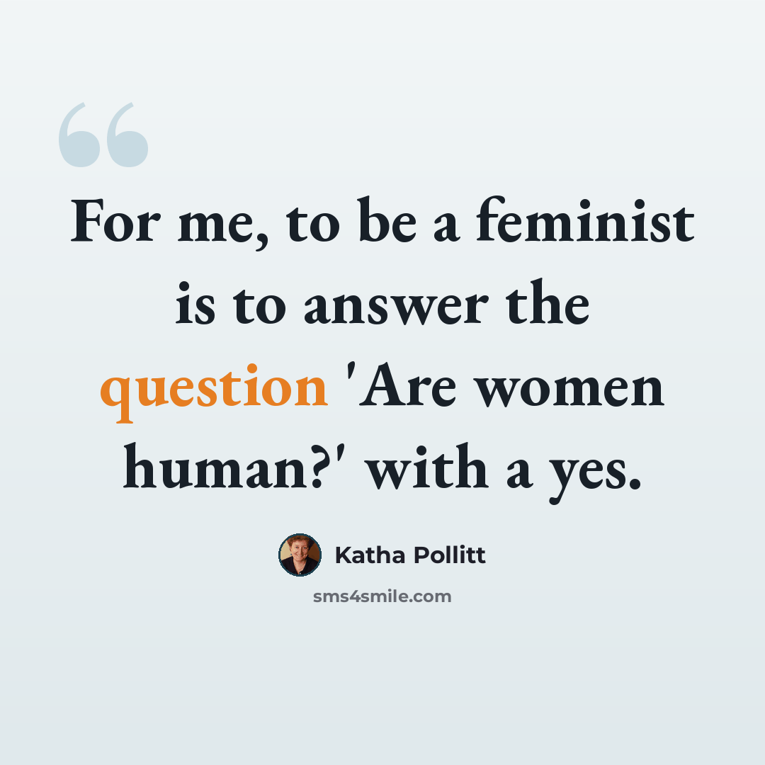 “For me, to be a feminist is to answer the question 'Are women human?' with a yes.” quote by Katha Pollitt