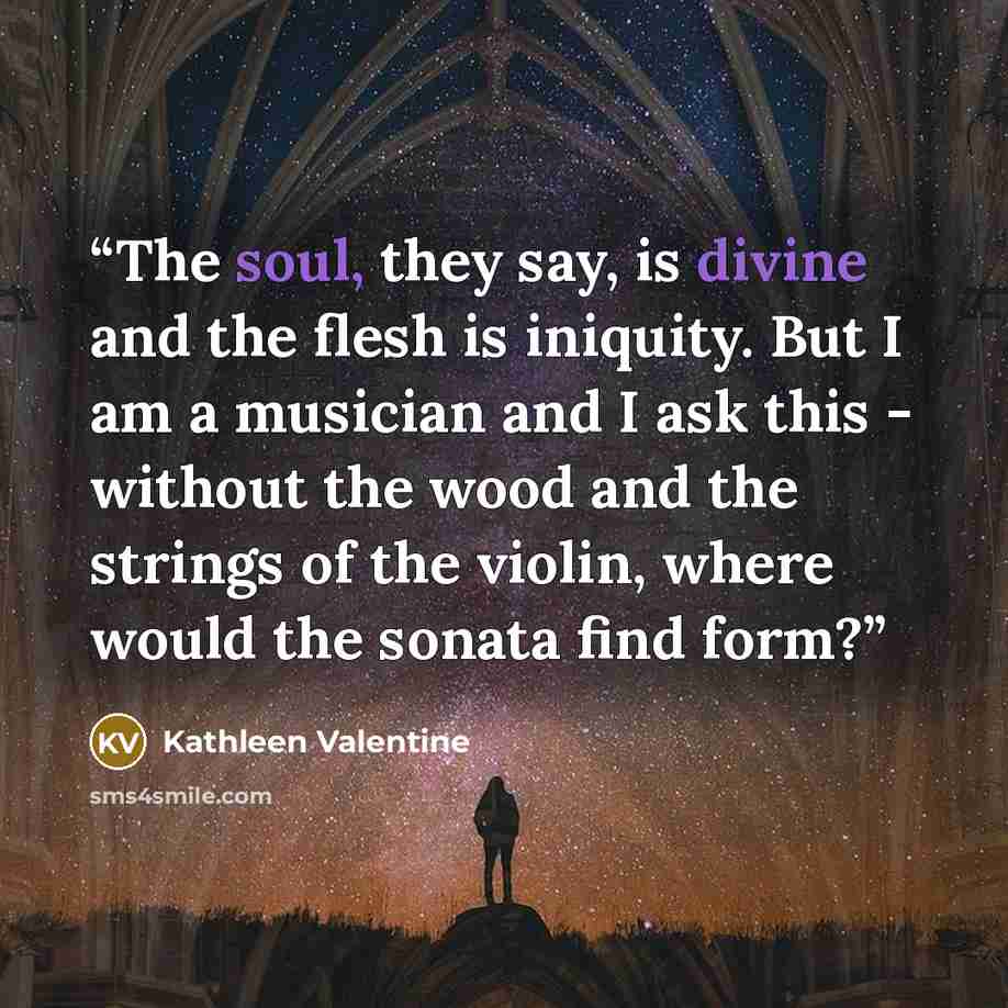 “The soul, they say, is divine and the flesh is iniquity. But I am a musician and I ask this - without the wood and the strings of the violin, where would the sonata find form?” quote by Kathleen Valentine