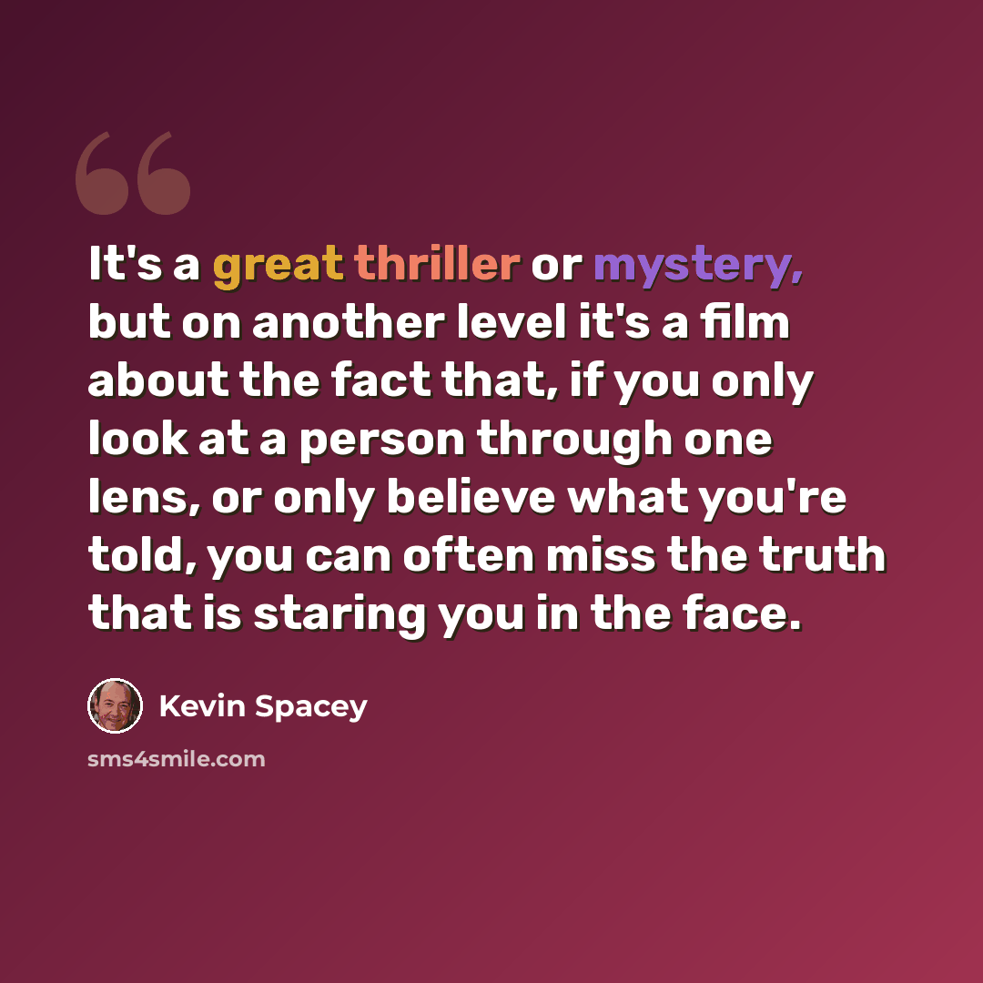 “It's a great thriller or mystery, but on another level it's a film about the fact that, if you only look at a person through one lens, or only believe what you're told, you can often miss the truth that is staring you in the face.” quote by Kevin Spacey