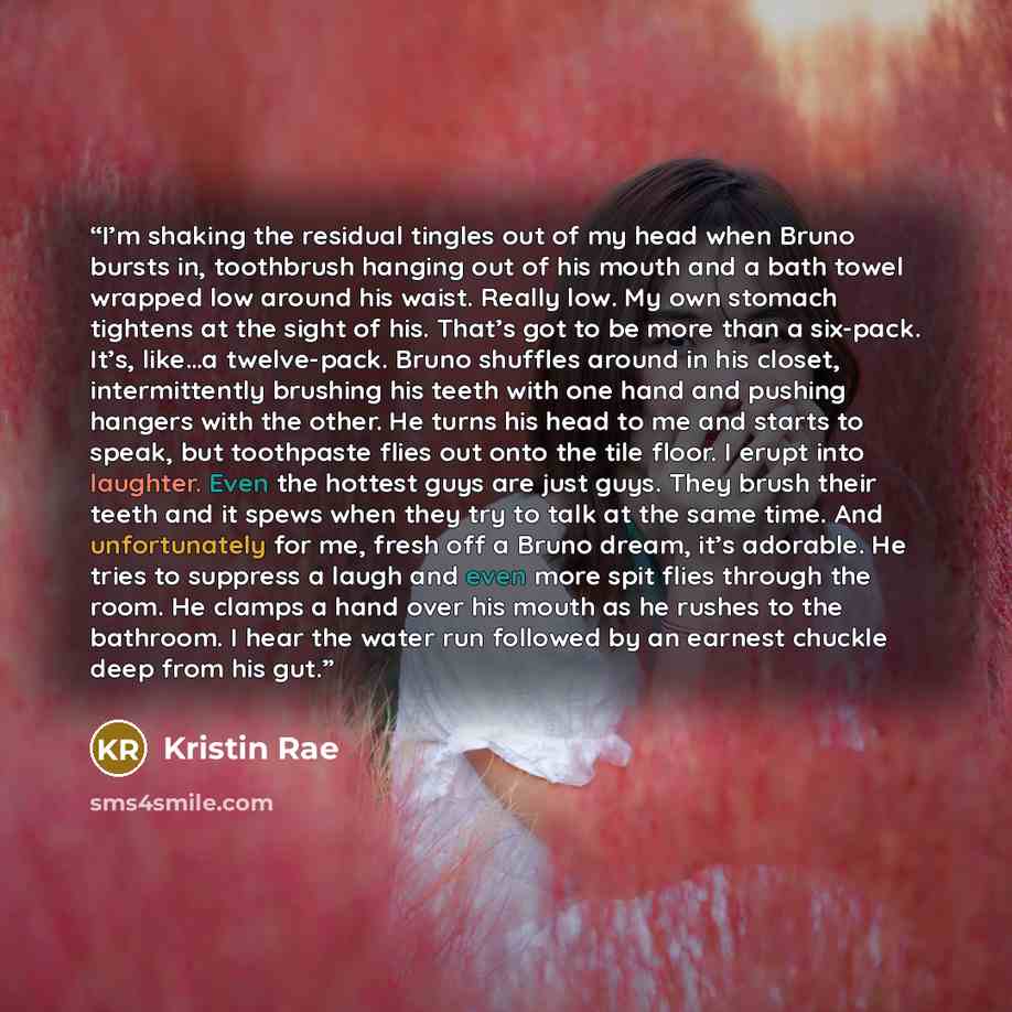 “I’m shaking the residual tingles out of my head when Bruno bursts in, toothbrush hanging out of his mouth and a bath towel wrapped low around his waist. Really low. My own stomach tightens at the sight of his. That’s got to be more than a six-pack. It’s, like…a twelve-pack. Bruno shuffles around…” quote by Kristin Rae