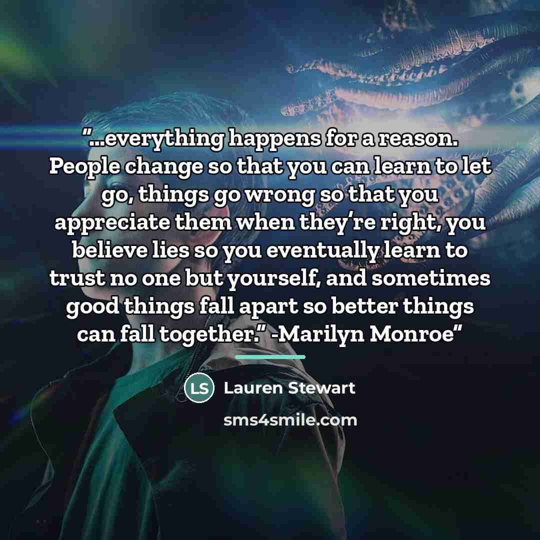“…everything happens for a reason. People change so that you can learn to let go, things go wrong so that you appreciate them when they’re right, you believe lies so you eventually learn to trust no one but yourself, and sometimes good things fall apart so better things can fall together.” -Marilyn…” quote by Lauren Stewart
