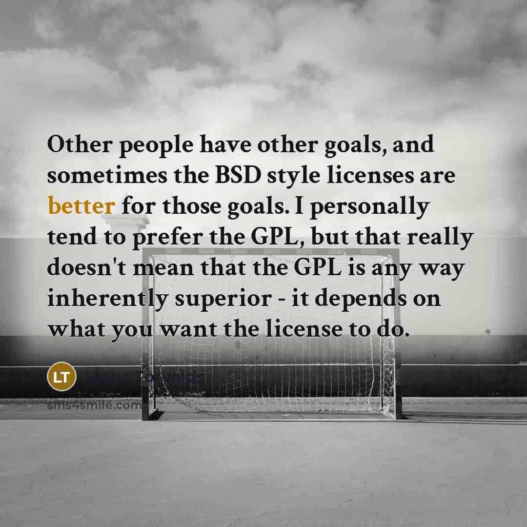 “Other people have other goals, and sometimes the BSD style licenses are better for those goals. I personally tend to prefer the GPL, but that really doesn't mean that the GPL is any way inherently superior - it depends on what you want the license to do.” quote by Linus Torvalds