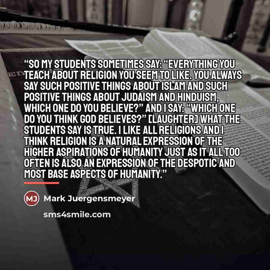 “So my students sometimes say: “Everything you teach about religion you seem to like. You always say such positive things about Islam and such positive things about Judaism and Hinduism, which one do you believe?” And I say: “Which one do you think God believes?” [laughter] What the students say is…” quote by Mark Juergensmeyer