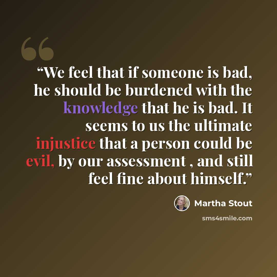 “We feel that if someone is bad, he should be burdened with the knowledge that he is bad. It seems to us the ultimate injustice that a person could be evil, by our assessment , and still feel fine about himself.” quote by Martha Stout