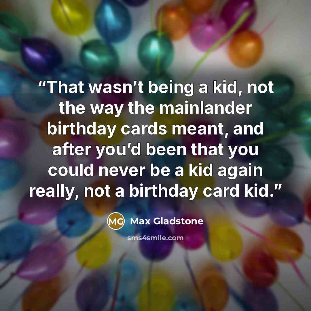 “That wasn’t being a kid, not the way the mainlander birthday cards meant, and after you’d been that you could never be a kid again really, not a birthday card kid.” quote by Max Gladstone