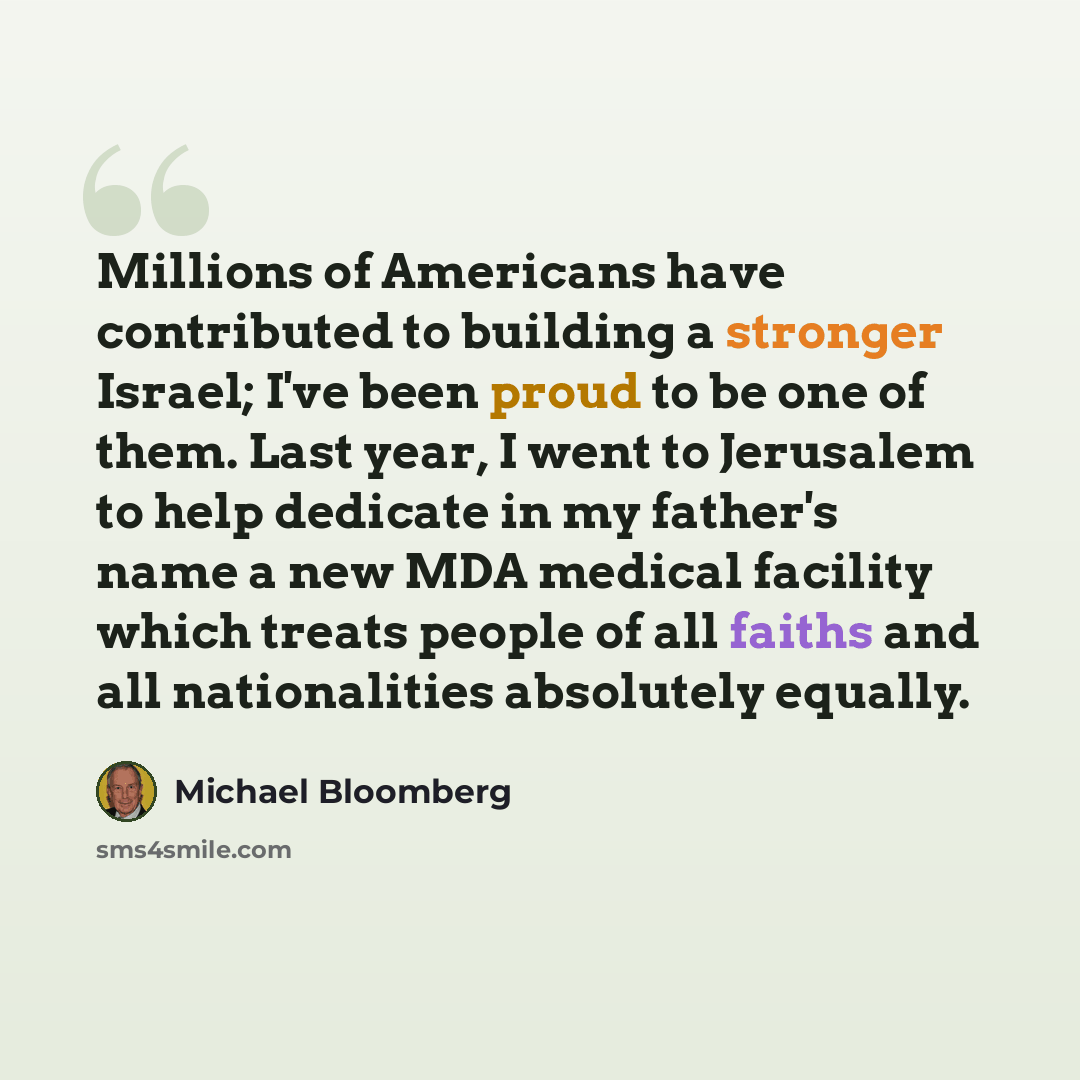 “Millions of Americans have contributed to building a stronger Israel; I've been proud to be one of them. Last year, I went to Jerusalem to help dedicate in my father's name a new MDA medical facility which treats people of all faiths and all nationalities absolutely equally.” quote by Michael Bloomberg