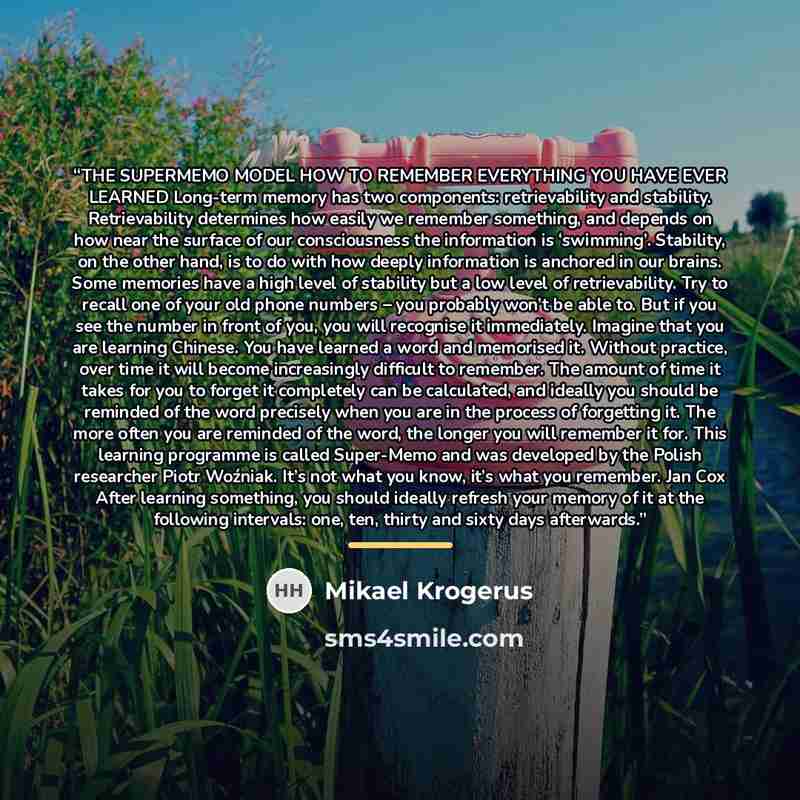 “THE SUPERMEMO MODEL HOW TO REMEMBER EVERYTHING YOU HAVE EVER LEARNED Long-term memory has two components: retrievability and stability. Retrievability determines how easily we remember something, and depends on how near the surface of our consciousness the information is ‘swimming’. Stability, on…” quote by Mikael Krogerus