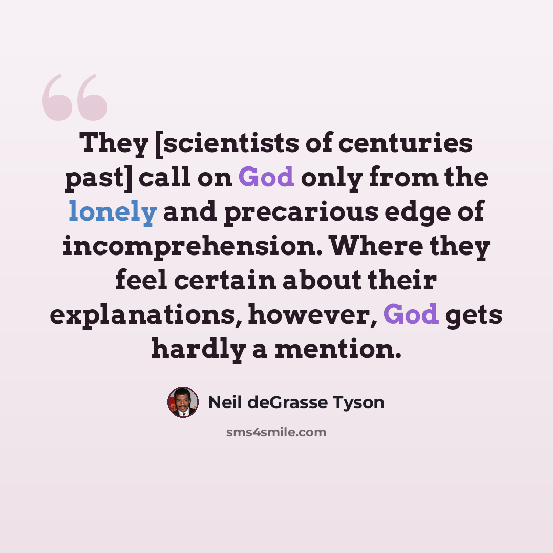 “They [scientists of centuries past] call on God only from the lonely and precarious edge of incomprehension. Where they feel certain about their explanations, however, God gets hardly a mention.” quote by Neil deGrasse Tyson